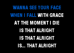 WAHNR SEE YOUR FACE
WHEN I FALL WITH GRACE
AT THE MOMENTI DIE
IS THAT ALRIGHT
IS THAT ALRIGHT
IS... THAT ALRIGHT