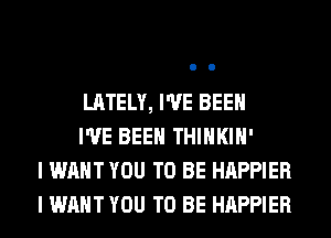 LATELY, I'VE BEEN

I'VE BEEN THIHKIH'
I WANT YOU TO BE HAPPIER
I WANT YOU TO BE HAPPIER