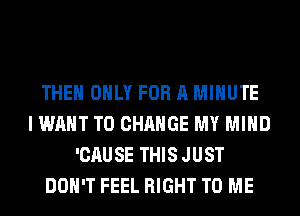 THE ONLY FOR A MINUTE
I WANT TO CHANGE MY MIND
'CAUSE THIS JUST
DON'T FEEL RIGHT TO ME