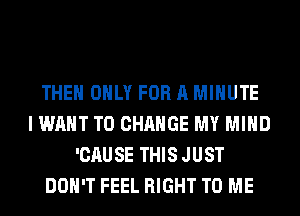 THE ONLY FOR A MINUTE
I WANT TO CHANGE MY MIND
'CAUSE THIS JUST
DON'T FEEL RIGHT TO ME