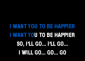 I WANT YOU TO BE HAPPIER
I WANT YOU TO BE HAPPIER
SO, I'LL GO... I'LL GO...

I WILL GO... GO... GO
