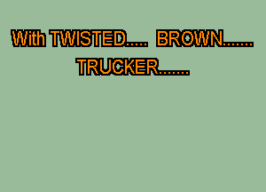 With TWISTED ..... BRGWN .......
TRUGKER .......