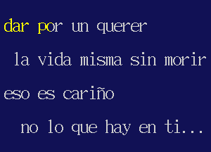 dar por un querer
la Vida misma Sin morir
eso es cari o

no lo que hay en ti...