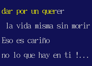 dar por un querer
la Vida misma Sin morir
Eso es cari o

no lo que hay en ti !...