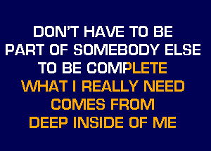 DON'T HAVE TO BE
PART OF SOMEBODY ELSE
TO BE COMPLETE
WHAT I REALLY NEED
COMES FROM
DEEP INSIDE OF ME