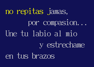 no repitas jamas,
por compasion...

Une tu labio a1 mio

y estrechame
en tus brazos