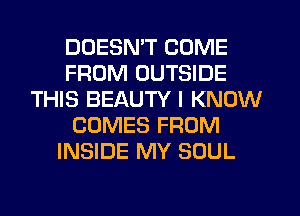 DOESN'T COME
FROM OUTSIDE
THIS BEAUTY I KNOW
COMES FROM
INSIDE MY SOUL