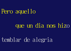 Pero aquello

que un dia nos hizo

temblar de alegria