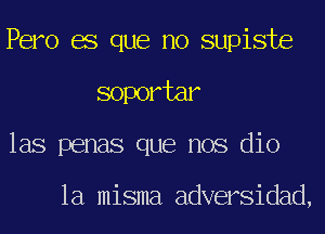 Pero es que no supiste
soportar
las penas que nos dio

la misma adversidad,