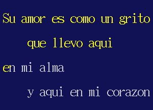 Su amor es como un grito

que llevo aqui

en mi alma

y aqui en mi corazon