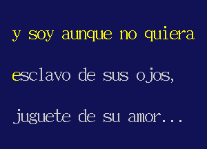 y soy aunque no quiera

esclavo de sus ojos,

juguete de su amor...