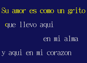 Su amor es como un grito

que llevo aqui
en mi alma

y aqui en mi corazon