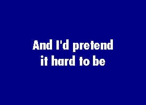 And I'd pretend

it hard to be