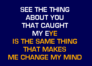 SEE THE THING
ABOUT YOU
THAT CAUGHT
MY EYE
IS THE SAME THING
THAT MAKES
ME CHANGE MY MIND