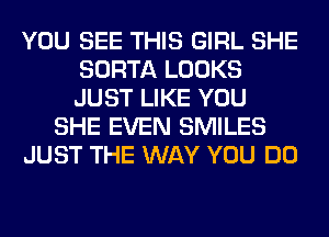 YOU SEE THIS GIRL SHE
SORTA LOOKS
JUST LIKE YOU

SHE EVEN SMILES

JUST THE WAY YOU DO