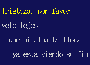 Tristeza, por favor
vete lejos
que mi alma te llora

ya esta Viendo su fin