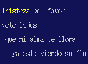 Tristeza,p0r favor
vete lejos
que mi alma te llora

ya esta Viendo su fin