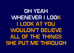 OH YEAH
VVHENEVER I LOOK
I LOOK AT YOU
WOULDN'T BELIEVE
ALL OF THE THINGS
SHE PUT ME THROUGH