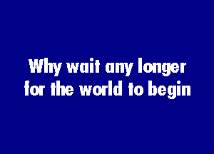 Why wail any longer

I01 the wmld to begin