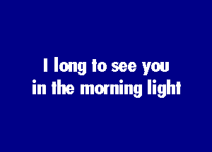 I long lo see you

in the moming light