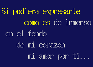 Si pudiera expresarte
como es de inmenso
en el fondo
de mi corazon
mi amor por ti...