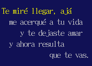 Te mil? llegar, ajai
me acerque'z a tu Vida

y te dejaste amar
y ahora resulta
que te vas.