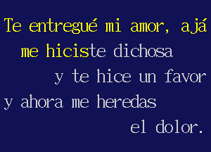 Te entregue'r mi amor, ajai
me hiciste dichosa
y be hice un favor
y ahora me heredas
e1 dolor.