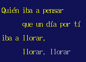 Qui n iba a pensar
que un dia por ti

iba a llorar,

llorar, llorar