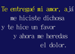 Te entregue'r mi amor, ajai
me hiciste dichosa
y be hice un favor
y ahora me heredas
e1 dolor.