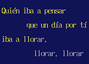 Qui n iba a pensar

que un dia por ti
iba a llorar,

llorar, llorar