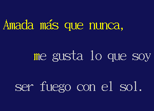 Amada mas que nunca,

me gusta lo que soy

ser fuego con el sol.