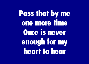 Pass Ihul by me
one mare lime

Once is never

enough Ior my
hearl to hear