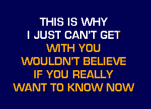 THIS IS WHY
I JUST CANT GET
WITH YOU
WOULDN'T BELIEVE
IF YOU REALLY
WANT TO KNOW NOW