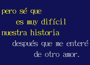 pero SEE que
68 may dif 1'Cil
nuwtra historia
despua que me entere'z
de otro amor.