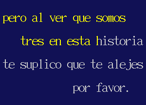 pero a1 ver que somos
tres en esta historia
te suplico que te alejes

por favor.