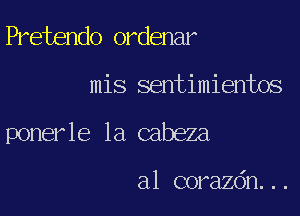 Pretendo ordenar

mis sentimientos

poner le la cabeza

a1 corazdn. . .