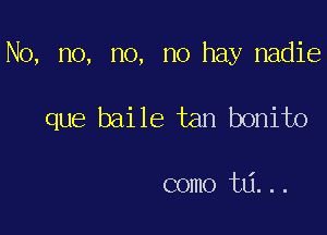 No, no, no, no hay nadie

que baile tan bonito

como ta...