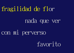 fragilidad de flor

nada que ver

con mi perverso

favorito