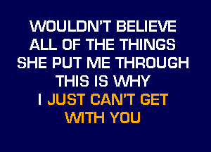 WOULDN'T BELIEVE
ALL OF THE THINGS
SHE PUT ME THROUGH
THIS IS WHY
I JUST CAN'T GET
WITH YOU