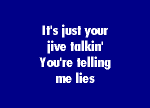 I I's iusl your
iiue lulkin'

You're lelling
me lies