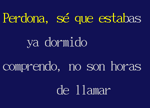 Perdona, SEE que estabas
ya dormido
comprendo, no son horas

de llamar