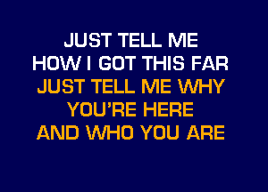 JUST TELL ME
HOWI GOT THIS FAR
JUST TELL ME WHY

YOU'RE HERE
AND WHO YOU ARE