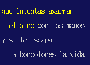 que intentas agarrar
e1 aire con las manos
y se te escapa

a borbotones la Vida