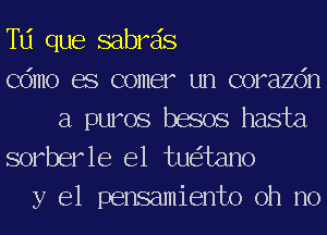 Td que sabrds
Cdmo es comer un corazdn

a puros besos hasta
sorberle e1 tu tano

y el pensamiento oh no