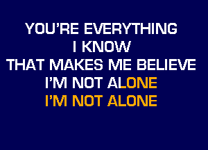 YOU'RE EVERYTHING
I KNOW
THAT MAKES ME BELIEVE
I'M NOT ALONE
I'M NOT ALONE