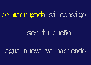 de madrugada Si consigo
ser tu due o

agua nueva va naciendo