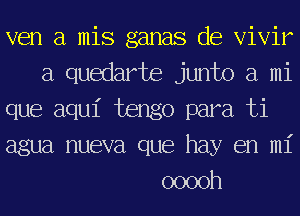 ven a mis ganas de Vivir
a quedarte junto a mi
que aqu1' tengo para ti
agua nueva que hay en mi
ooooh