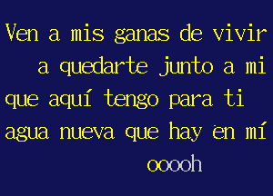 Ven a mis ganas de Vivir
a quedarte junto a mi
que aqu1' tengo para ti
agua nueva que hay (en mi
ooooh