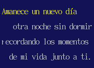 Amanece un nuevo dia
otra noche Sin dormir
recordando los momentos

de mi Vida junto a ti.