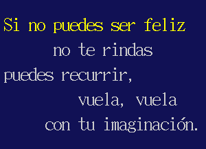 Si no puedas ser feliz
no he rindas
puedas recurrir,
vuela, vuela
con tu imaginacidn.